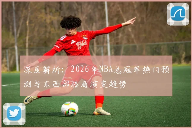 深度解析：2026年NBA总冠军热门预测与东西部格局演变趋势