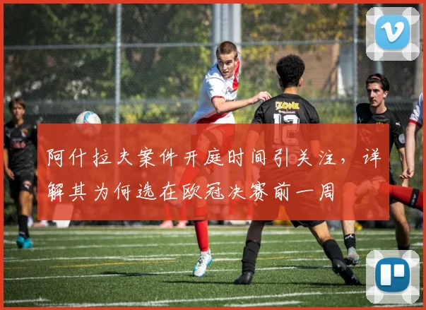 阿什拉夫案件开庭时间引关注，详解其为何选在欧冠决赛前一周