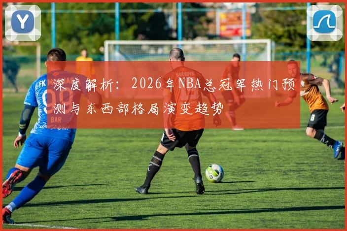 深度解析：2026年NBA总冠军热门预测与东西部格局演变趋势