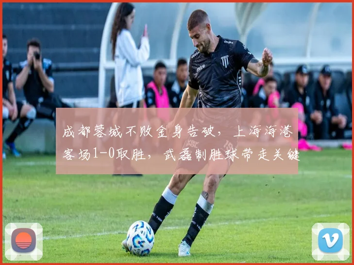 成都蓉城不败金身告破，上海海港客场1-0取胜，武磊制胜球带走关键三分