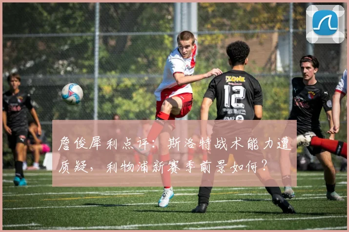 詹俊犀利点评：斯洛特战术能力遭质疑，利物浦新赛季前景如何？