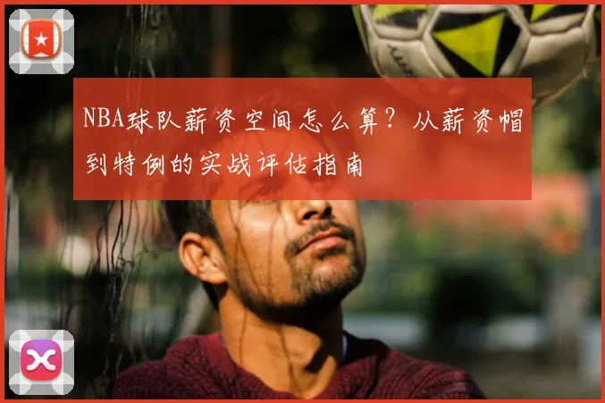 NBA球队薪资空间怎么算？从薪资帽到特例的实战评估指南